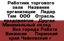 Работник торгового зала › Название организации ­ Лидер Тим, ООО › Отрасль предприятия ­ Другое › Минимальный оклад ­ 10 000 - Все города Работа » Вакансии   . Пермский край,Чайковский г.